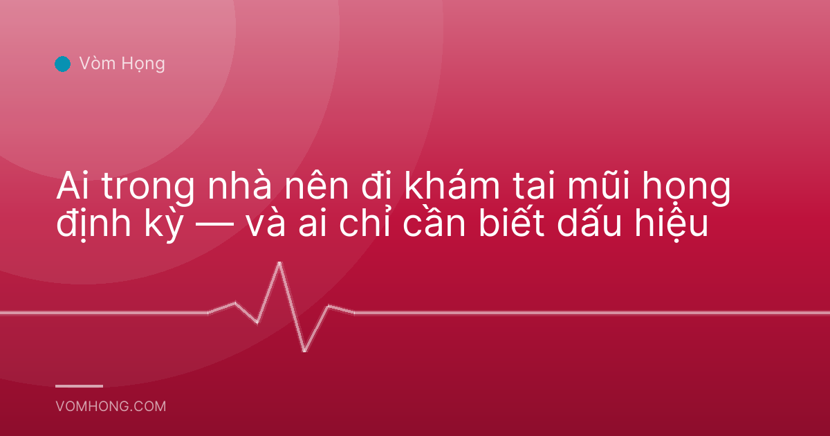 Ai trong nhà nên đi khám tai mũi họng định kỳ — và ai chỉ cần biết dấu hiệu