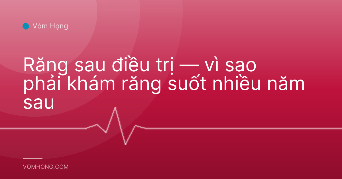 Răng sau điều trị — vì sao phải khám răng suốt nhiều năm sau