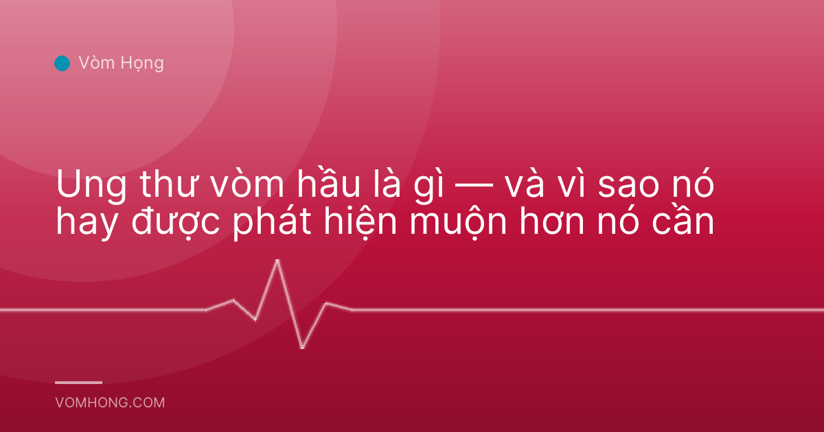 Ung thư vòm hầu là gì — và vì sao nó hay được phát hiện muộn hơn nó cần