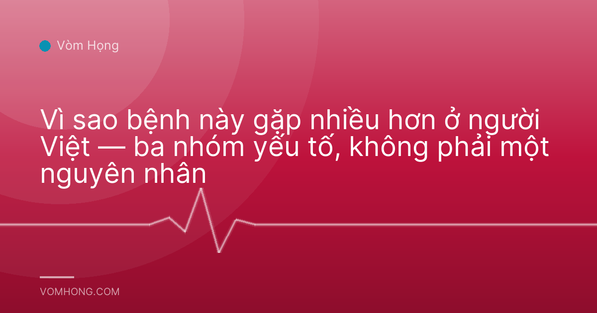 Vì sao bệnh này gặp nhiều hơn ở người Việt — ba nhóm yếu tố, không phải một nguyên nhân
